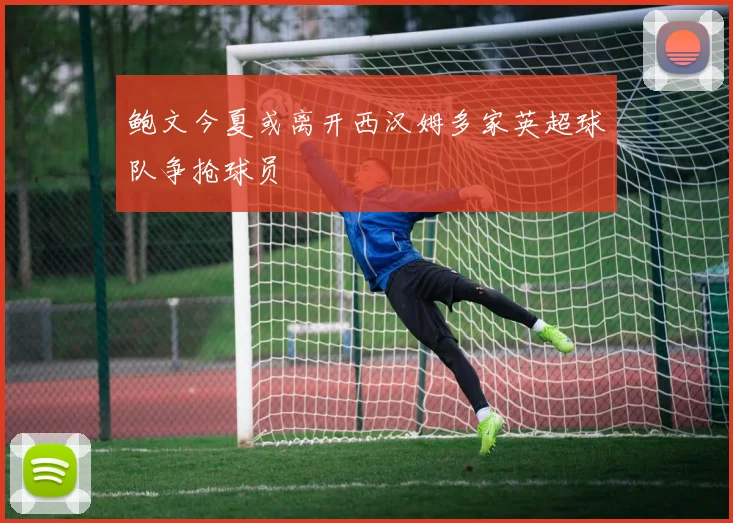 鲍文今夏或离开西汉姆多家英超球队争抢球员