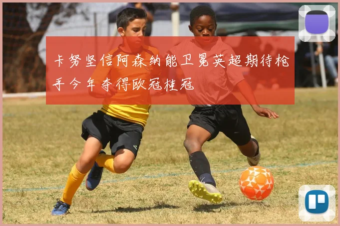 卡努坚信阿森纳能卫冕英超期待枪手今年夺得欧冠桂冠