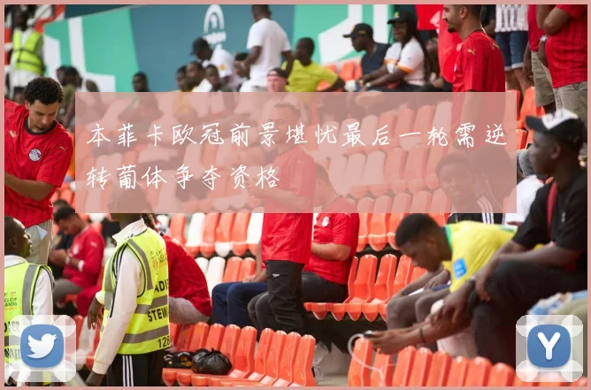 本菲卡欧冠前景堪忧最后一轮需逆转葡体争夺资格