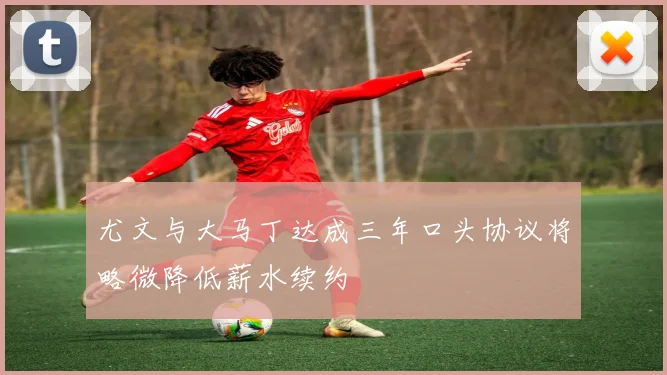 尤文与大马丁达成三年口头协议将略微降低薪水续约
