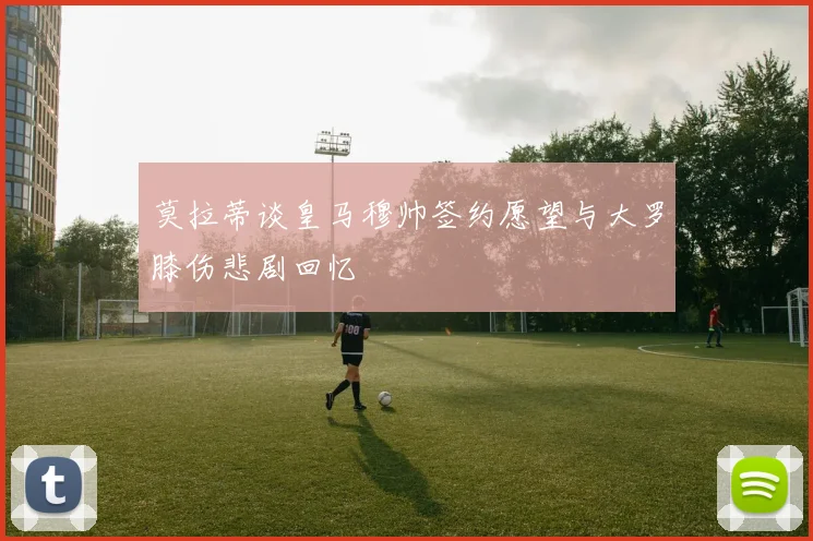 莫拉蒂谈皇马穆帅签约愿望与大罗膝伤悲剧回忆