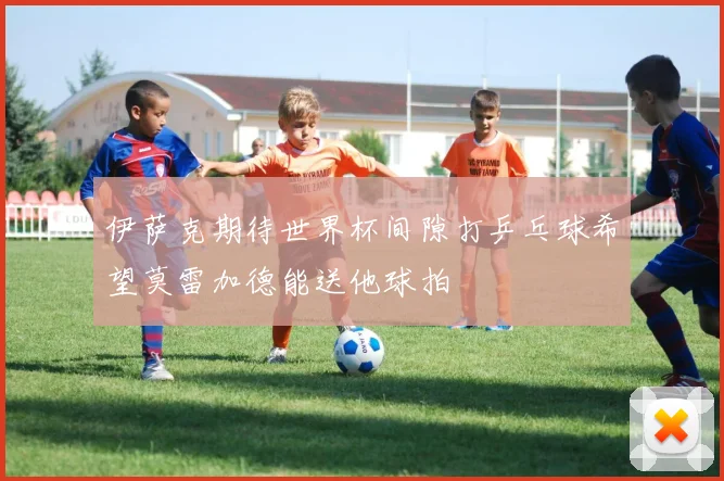 伊萨克期待世界杯间隙打乒乓球希望莫雷加德能送他球拍