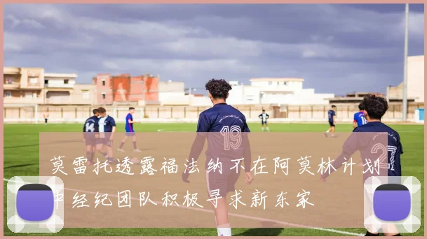 莫雷托透露福法纳不在阿莫林计划中经纪团队积极寻求新东家