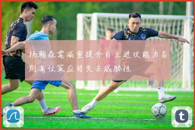 杨瀚森需减重提升自主进攻能力否则高位策应将失去威胁性