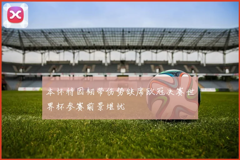 本怀特因韧带伤势缺席欧冠决赛世界杯参赛前景堪忧